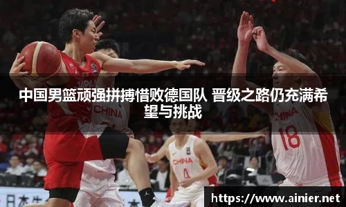 中国男篮顽强拼搏惜败德国队 晋级之路仍充满希望与挑战