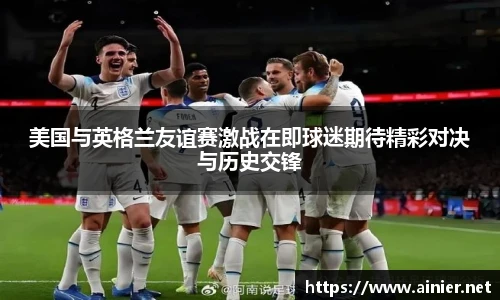 美国与英格兰友谊赛激战在即球迷期待精彩对决与历史交锋