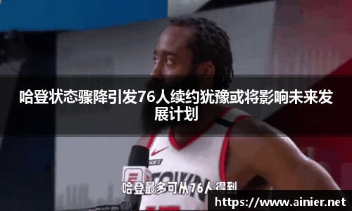 哈登状态骤降引发76人续约犹豫或将影响未来发展计划